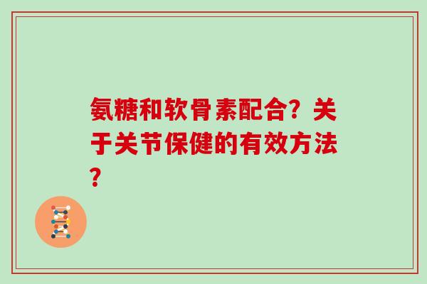 氨糖和软骨素配合？关于关节保健的有效方法？