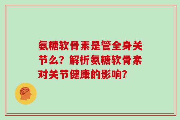 氨糖软骨素是管全身关节么?解析氨糖软骨素对关节健康的影响? 氨糖软骨素是管全身关节么?解析氨糖软骨素对关节健康的影响?