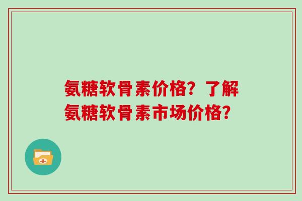 氨糖软骨素价格?了解氨糖软骨素市场价格? 氨糖软骨素价格?了解氨糖软骨素市场价格?