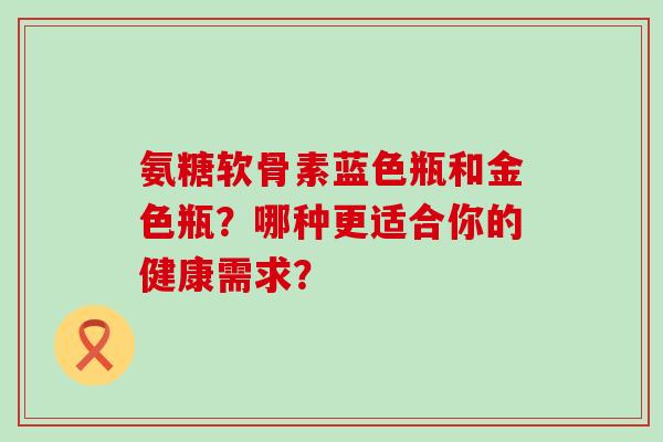 氨糖软骨素蓝色瓶和金色瓶?哪种更适合你的健康需求? 氨糖软骨素蓝色瓶和金色瓶?哪种更适合你的健康需求?