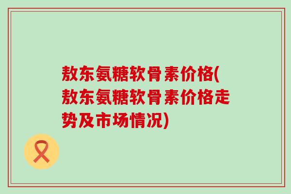 敖东氨糖软骨素价格(敖东氨糖软骨素价格走势及市场情况)
