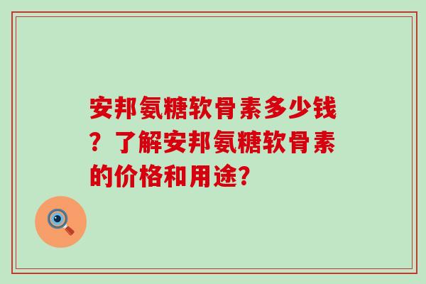 安邦氨糖软骨素多少钱?了解安邦氨糖软骨素的价格和用途? 安邦氨糖软骨素多少钱?了解安邦氨糖软骨素的价格和用途?