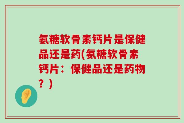 氨糖软骨素钙片是保健品还是药(氨糖软骨素钙片:保健品还是?) 氨糖软骨素钙片是保健品还是药(氨糖软骨素钙片:保健品还是?)