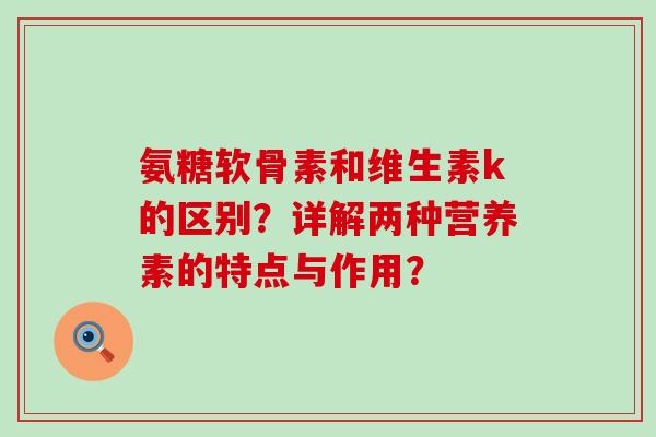 氨糖软骨素和维生素k的区别?详解两种营养素的特点与作用? 氨糖软骨素和维生素k的区别?详解两种营养素的特点与作用?