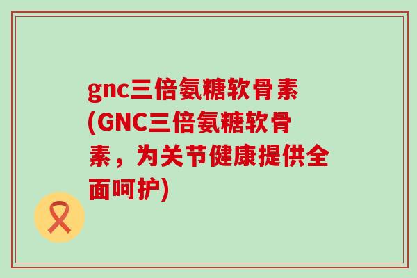 gnc三倍氨糖软骨素(GNC三倍氨糖软骨素,为关节健康提供全面呵护) gnc三倍氨糖软骨素(GNC三倍氨糖软骨素,为关节健康提供全面呵护)