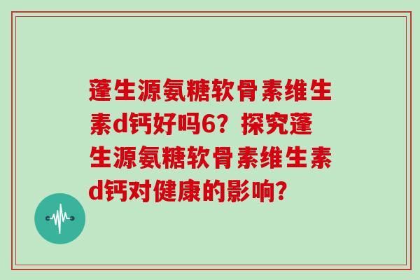 蓬生源氨糖软骨素维生素d钙好吗6?探究蓬生源氨糖软骨素维生素d钙对健康的影响? 蓬生源氨糖软骨素维生素d钙好吗6?探究蓬生源氨糖软骨素维生素d钙对健康的影响?