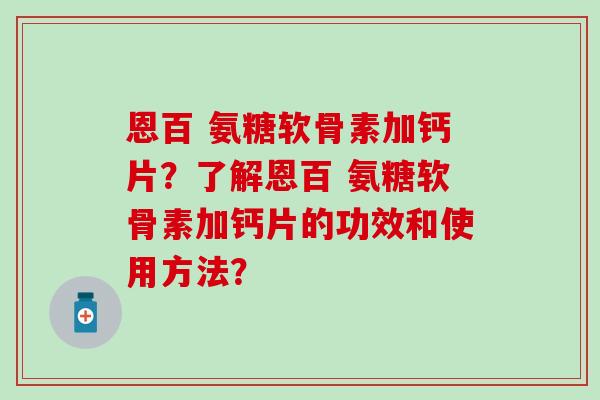 恩百 氨糖软骨素加钙片？了解恩百 氨糖软骨素加钙片的功效和使用方法？