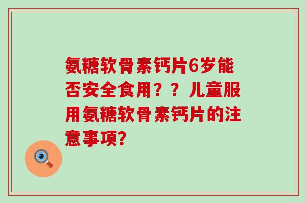 氨糖软骨素钙片6岁能否安全食用？？儿童服用氨糖软骨素钙片的注意事项？