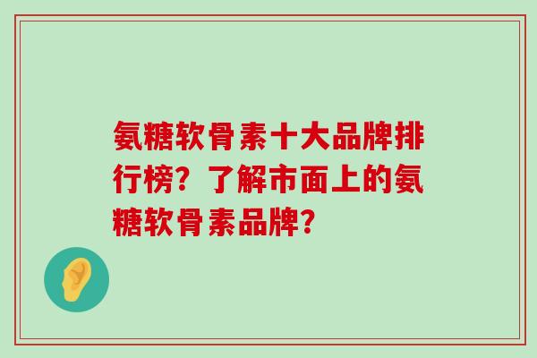 氨糖软骨素十大品牌排行榜?了解市面上的氨糖软骨素品牌? 氨糖软骨素十大品牌排行榜?了解市面上的氨糖软骨素品牌?