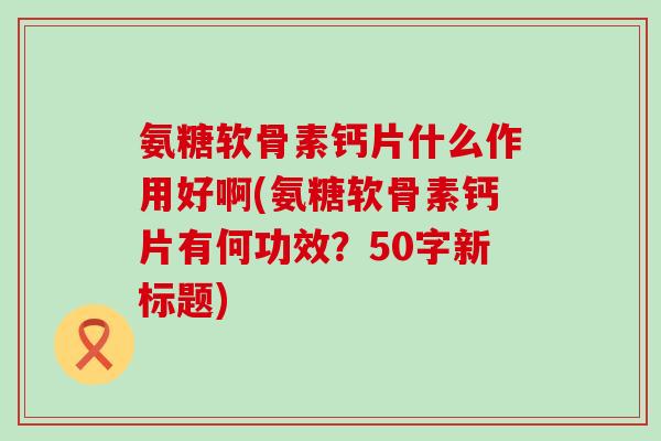 氨糖软骨素钙片什么作用好啊(氨糖软骨素钙片有何功效?50字新标题) 氨糖软骨素钙片什么作用好啊(氨糖软骨素钙片有何功效?50字新标题)