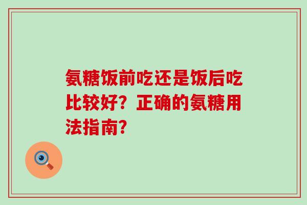 氨糖饭前吃还是饭后吃比较好？正确的氨糖用法指南？