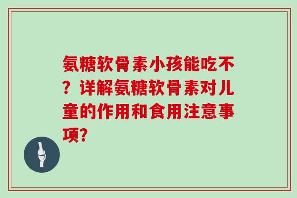 氨糖软骨素小孩能吃不？详解氨糖软骨素对儿童的作用和食用注意事项？