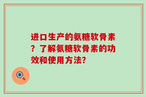 进口生产的氨糖软骨素?了解氨糖软骨素的功效和使用方法? 进口生产的氨糖软骨素?了解氨糖软骨素的功效和使用方法?