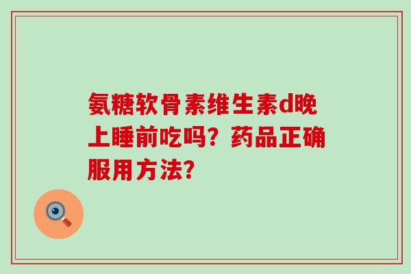 氨糖软骨素维生素d晚上睡前吃吗？药品正确服用方法？