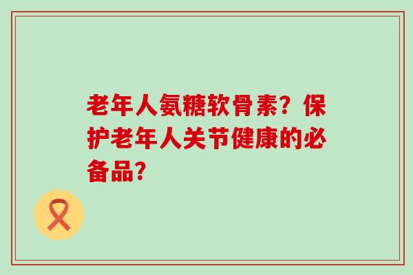 老年人氨糖软骨素?保护老年人关节健康的必备品? 老年人氨糖软骨素?保护老年人关节健康的必备品?