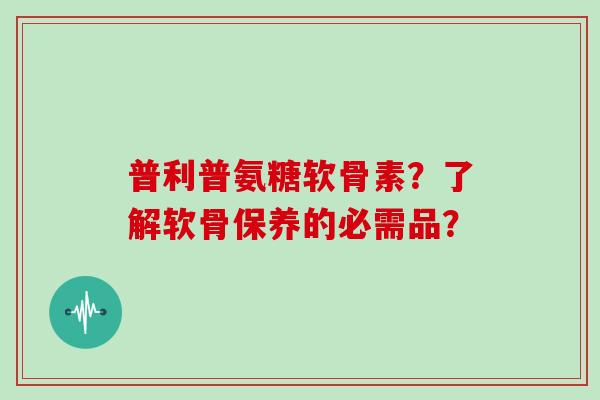 普利普氨糖软骨素?了解软骨保养的必需品? 普利普氨糖软骨素?了解软骨保养的必需品?