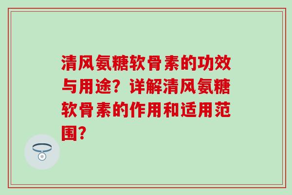 清风氨糖软骨素的功效与用途?详解清风氨糖软骨素的作用和适用范围? 清风氨糖软骨素的功效与用途?详解清风氨糖软骨素的作用和适用范围?