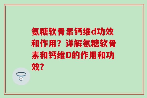 氨糖软骨素钙维d功效和作用?详解氨糖软骨素和钙维D的作用和功效? 氨糖软骨素钙维d功效和作用?详解氨糖软骨素和钙维D的作用和功效?