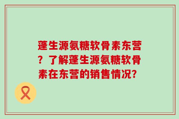 蓬生源氨糖软骨素东营?了解蓬生源氨糖软骨素在东营的销售情况? 蓬生源氨糖软骨素东营?了解蓬生源氨糖软骨素在东营的销售情况?