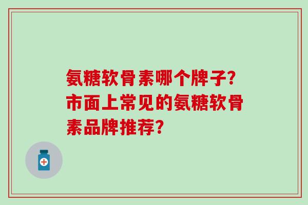 氨糖软骨素哪个牌子？市面上常见的氨糖软骨素品牌推荐？