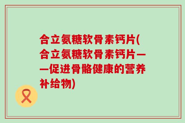 合立氨糖软骨素钙片(合立氨糖软骨素钙片——促进骨骼健康的营养补给物)