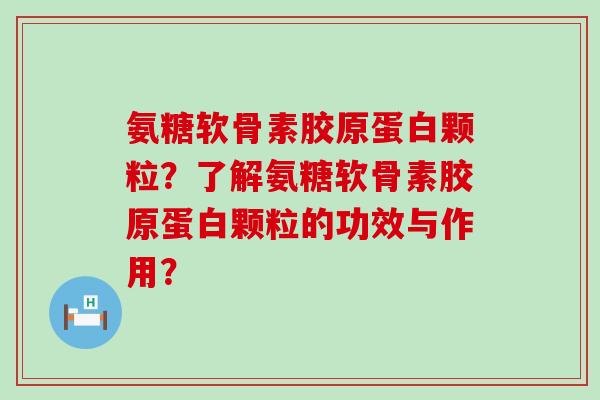 氨糖软骨素胶原蛋白颗粒?了解氨糖软骨素胶原蛋白颗粒的功效与作用? 氨糖软骨素胶原蛋白颗粒?了解氨糖软骨素胶原蛋白颗粒的功效与作用?