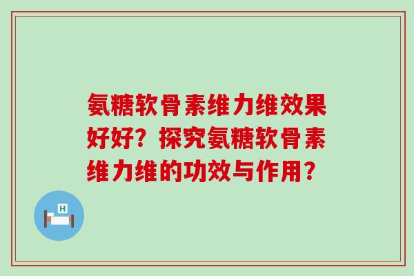 氨糖软骨素维力维效果好好?探究氨糖软骨素维力维的功效与作用? 氨糖软骨素维力维效果好好?探究氨糖软骨素维力维的功效与作用?
