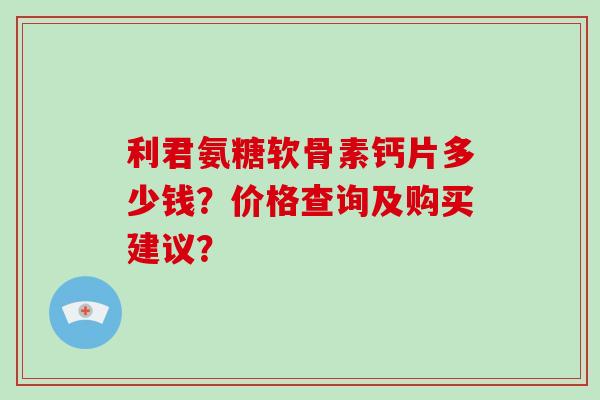 利君氨糖软骨素钙片多少钱?价格查询及购买建议? 利君氨糖软骨素钙片多少钱?价格查询及购买建议?