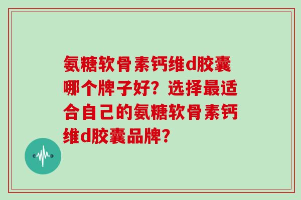 氨糖软骨素钙维d胶囊哪个牌子好？选择适合自己的氨糖软骨素钙维d胶囊品牌？
