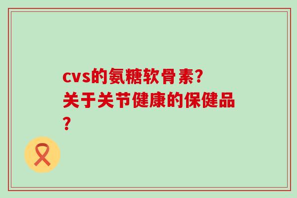 cvs的氨糖软骨素?关于关节健康的保健品? cvs的氨糖软骨素?关于关节健康的保健品?