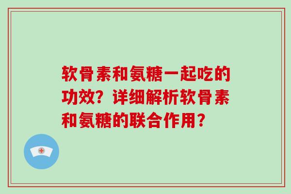 软骨素和氨糖一起吃的功效?详细解析软骨素和氨糖的联合作用? 软骨素和氨糖一起吃的功效?详细解析软骨素和氨糖的联合作用?