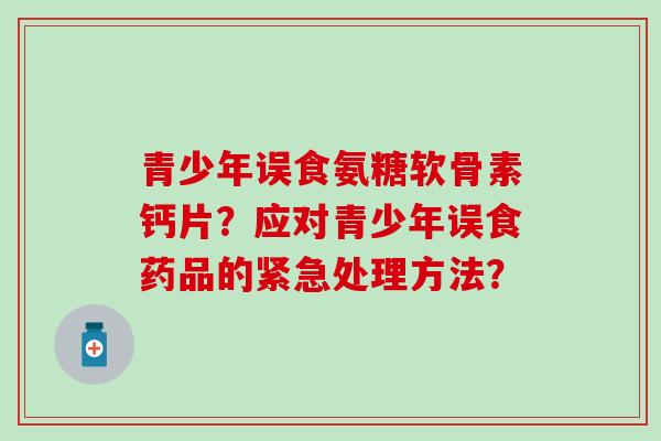 青少年误食氨糖软骨素钙片?应对青少年误食药品的紧急处理方法? 青少年误食氨糖软骨素钙片?应对青少年误食药品的紧急处理方法?