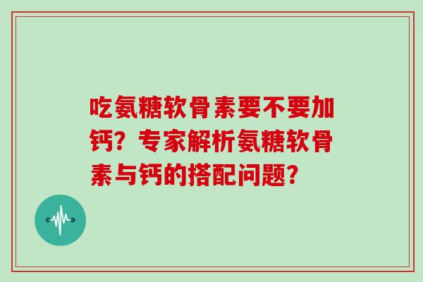 吃氨糖软骨素要不要加钙？专家解析氨糖软骨素与钙的搭配问题？