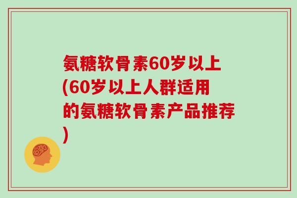 氨糖软骨素60岁以上(60岁以上人群适用的氨糖软骨素产品推荐) 氨糖软骨素60岁以上(60岁以上人群适用的氨糖软骨素产品推荐)