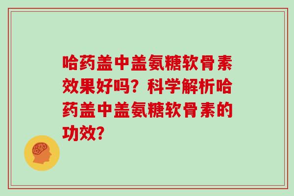 哈药盖中盖氨糖软骨素效果好吗？科学解析哈药盖中盖氨糖软骨素的功效？