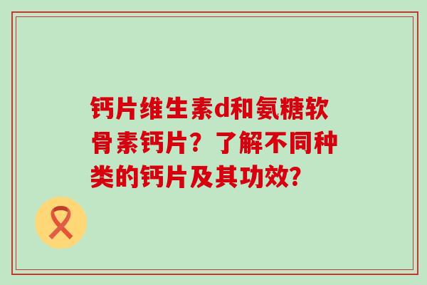 钙片维生素d和氨糖软骨素钙片?了解不同种类的钙片及其功效? 钙片维生素d和氨糖软骨素钙片?了解不同种类的钙片及其功效?