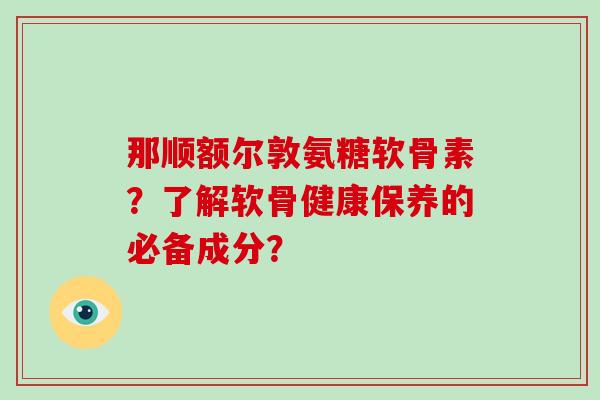 那顺额尔敦氨糖软骨素？了解软骨健康保养的必备成分？