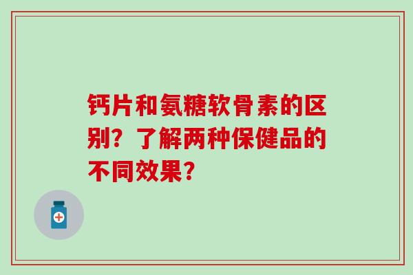钙片和氨糖软骨素的区别?了解两种保健品的不同效果? 钙片和氨糖软骨素的区别?了解两种保健品的不同效果?