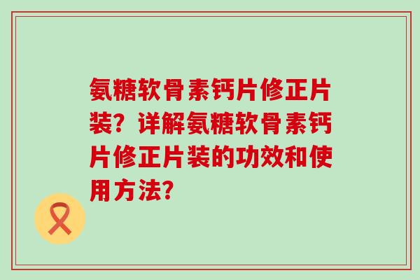 氨糖软骨素钙片修正片装？详解氨糖软骨素钙片修正片装的功效和使用方法？