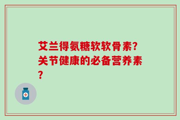 艾兰得氨糖软软骨素？关节健康的必备营养素？