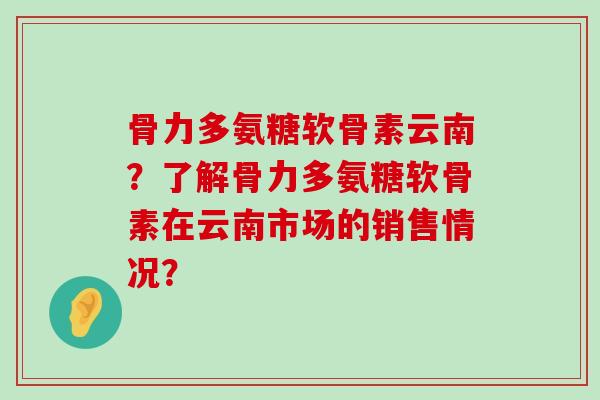 骨力多氨糖软骨素云南？了解骨力多氨糖软骨素在云南市场的销售情况？