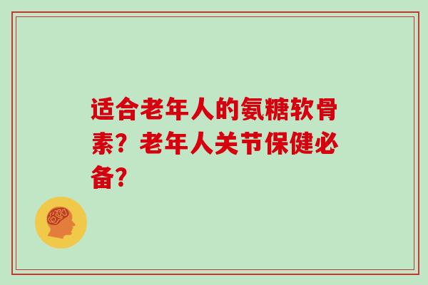 适合老年人的氨糖软骨素?老年人关节保健必备? 适合老年人的氨糖软骨素?老年人关节保健必备?
