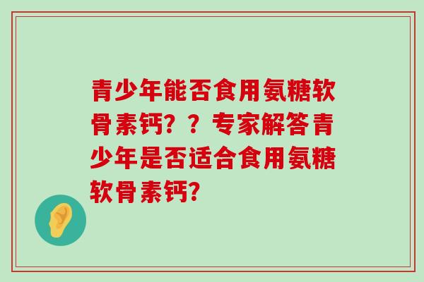 青少年能否食用氨糖软骨素钙？？专家解答青少年是否适合食用氨糖软骨素钙？