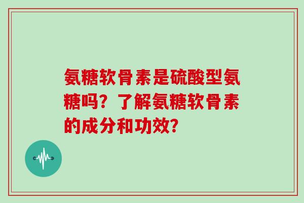 氨糖软骨素是硫酸型氨糖吗?了解氨糖软骨素的成分和功效? 氨糖软骨素是硫酸型氨糖吗?了解氨糖软骨素的成分和功效?