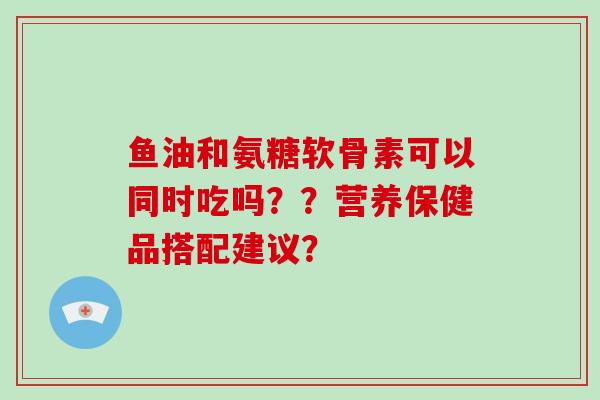 鱼油和氨糖软骨素可以同时吃吗？？营养保健品搭配建议？