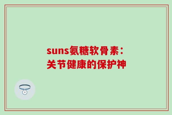 suns氨糖软骨素:关节健康的保护神 suns氨糖软骨素:关节健康的保护神