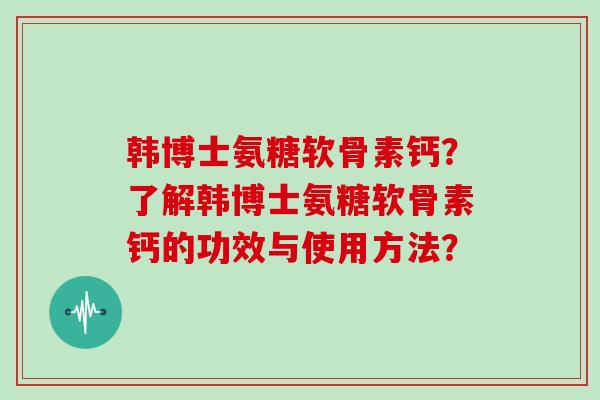 韩博士氨糖软骨素钙?了解韩博士氨糖软骨素钙的功效与使用方法? 韩博士氨糖软骨素钙?了解韩博士氨糖软骨素钙的功效与使用方法?