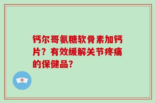 钙尔哥氨糖软骨素加钙片?有效缓解关节的保健品? 钙尔哥氨糖软骨素加钙片?有效缓解关节的保健品?