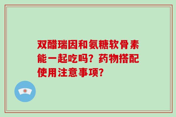 双醋瑞因和氨糖软骨素能一起吃吗?搭配使用注意事项? 双醋瑞因和氨糖软骨素能一起吃吗?搭配使用注意事项?