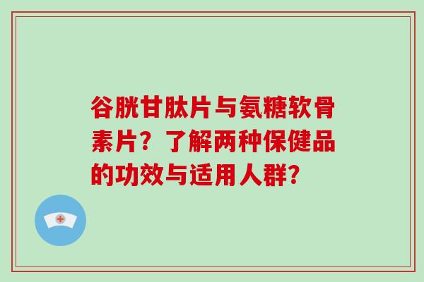 谷胱甘肽片与氨糖软骨素片?了解两种保健品的功效与适用人群? 谷胱甘肽片与氨糖软骨素片?了解两种保健品的功效与适用人群?